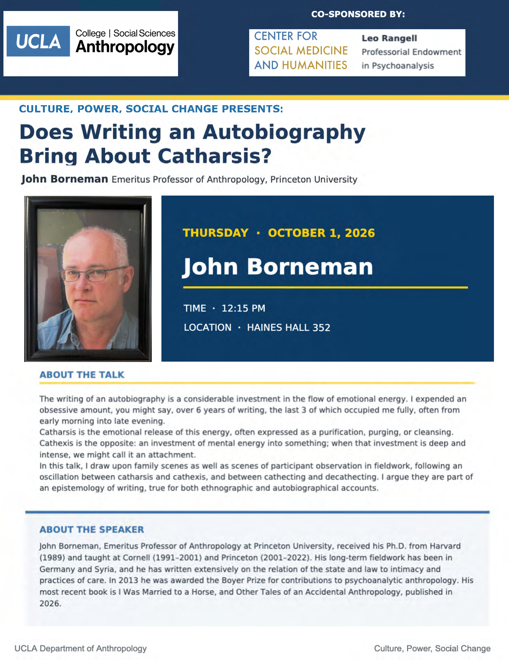 The top of the poster writes "UCLA College | Social Sciences Anthropology Co-Sponsored by Center for Social Medicine and Humanities Leo Rangell Professional Endowment in Psychoanalysis." Below the poster advertises "Does Writing an Autobiography Bring About Catharsis? John Borneman Emeritus Professor of Anthropology, Princeton University." The right dark blue box writes "THURSDAY • OCTOBER 1, 2026 John Borneman TIME • 12:15 PM LOCATION • HAINES HALL 352." The box sits next to a framed picture of Borneman, a white person with white hair, glasses, and a collared blue shirt staring stoically into the camera. Below writes: "ABOUT THE TALK The writing of an autobiography is a considerable investment in the flow of emotional energy. I expended an obsessive amount, you might say, over 6 years of writing, he las 3 of which occupied me fully, often from early morning into late evening. Catharsis is the emotional release of his energy, often expressed as a purification, purging, or cleansing. Cathexis is the opposite: an investment of mental energy in o something; when that investment is deep and intense, we might call it an attachment. In this talk, I draw upon family scenes as we I as scenes of participants observation in fieldwork, following an oscillation between catharsis and cathexis, and between cathecting and decathecting. I argue they are part of an, epistemology of writing, true for both ethnographic and autobiographical accounts. ABOUT THE SPEAKER John Borneman, Emeritus Professor of Anthropology at Princeton University, received his Ph.D. from Harvard (1989) and taught at Cornell (1991-2000) and Princeton (2001- 2022). His long-term fieldwork has been in Germany and Syria, and he has written extensively on the relation of the state and law to intimacy and practkes of care. lln 2013 he was awarded the Boyer Prize for contributions to psychoanalytic anthropology. His most recent book is I Was Married to a Horse, and Other Tales of an Accidental Anthropology, published in 2026."