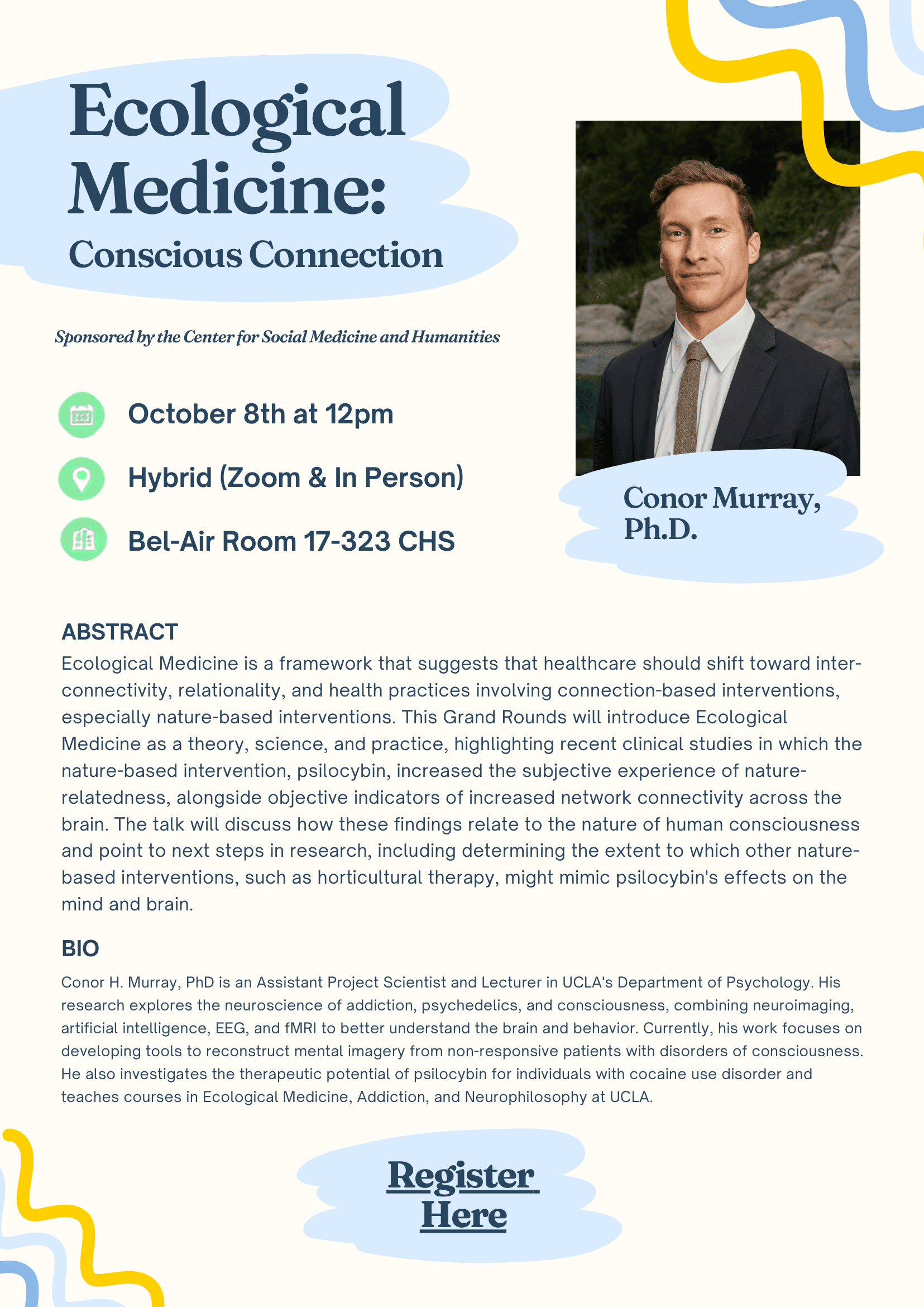 A light yellow poster with blue accents writes "Ecological Medicine: Conscious Connection Sponsored by the Center for Social Medicine and Humanities" is written at the top in dark blue. Under details "October 8th at 12pm Hybrid (Zoom & In Person) Bel-Air Room 17-323 CHS." Next to it is a picture of Connor Murray, a middle age white man with short dark brown hair slick back in a black suit smiles at the camera" under the picture writes "Connor Murray Ph.D." Below lists the abstract "Ecological Medicine is a framework that suggests that healthcare should shift toward interconnectivity, relationality, and health practices involving connection-based interventions, especially nature-based interventions. This Grand Rounds will introduce Ecological Medicine as a theory, science, and practice, highlighting recent clinical studies in which the nature-based intervention, psilocybin, increased the subjective experience of naturerelatedness, alongside objective indicators of increased network connectivity across the brain. The talk will discuss how these findings relate to the nature of human consciousness and point to next steps in research, including determining the extent to which other naturebased interventions, such as horticultural therapy, might mimic psilocybin's effects on the mind and brain." Below is Murray's bio "Conor H. Murray, PhD is an Assistant Project Scientist and Lecturer in UCLA's Department of Psychology. His research explores the neuroscience of addiction, psychedelics, and consciousness, combining neuroimaging, artificial intelligence, EEG, and fMRI to better understand the brain and behavior. Currently, his work focuses on developing tools to reconstruct mental imagery from non-responsive patients with disorders of consciousness. He also investigates the therapeutic potential of psilocybin for individuals with cocaine use disorder and teaches courses in Ecological Medicine, Addiction, and Neurophilosophy at UCLA." Below the bio it states "Register here" underlined