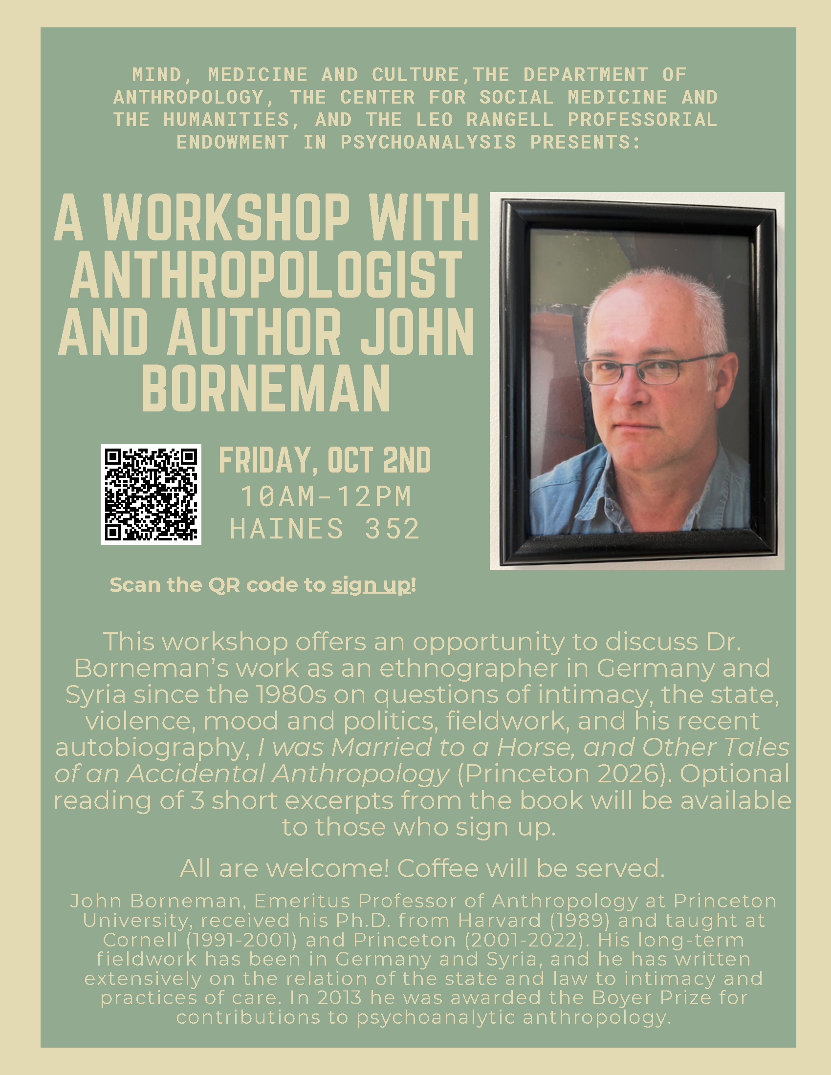 Green and yellow poster labeled "MIND, MEDICINE AND CULTURE,THE DEPARTMENT OF ANTHROPOLOGY, THE CENTER FOR SOCIAL MEDICINE AND THE HUMANITIES, AND THE LEO RANGELL PROFESSORIAL ENDOWMENT IN PSYCHOANALYSIS PRESENTS: A WORKSHOP WITH ANTHROPOLOGIST AND AUTHOR JOHN BORNEMAN" underneath is a QR code to sign up for the workshop. To the right of the QR code states "FRIDAY, OCT 2ND 10AM-12PM HAINES 352 Scan the QR code to sign up!" To the right of the text is a framed photo of Borneman looking stoically into the camera. Below in yellow writes "This workshop offers an opportunity to discuss Dr. Borneman’s work as an ethnographer in Germany and Syria since the 1980s on questions of intimacy, the state, violence, mood and politics, fieldwork, and his recent autobiography, I was Married to a Horse, and Other Tales of an Accidental Anthropology (Princeton 2026). Optional reading of 3 short excerpts from the book will be available to those who sign up. All are welcome! Coffee will be served. MIND, MEDICINE AND CULTURE,THE DEPARTMENT OF ANTHROPOLOGY, THE CENTER FOR SOCIAL MEDICINE AND THE HUMANITIES, AND THE LEO RANGELL PROFESSORIAL ENDOWMENT IN PSYCHOANALYSIS PRESENTS: FRIDAY, OCT 2ND 10AM-12PM HAINES 352 John Borneman, Emeritus Professor of Anthropology at Princeton University, received his Ph.D. f rom Harvard (1989) and taught at Cornell (1991-2001) and Princeton (2001-2022). His long-term f ieldwork has been in Germany and Syria, and he has written extensively on the relation of the state and law to intimacy and practices of care. In 2013 he was awarded the Boyer Prize for contributions to psychoanalytic anthropology."
