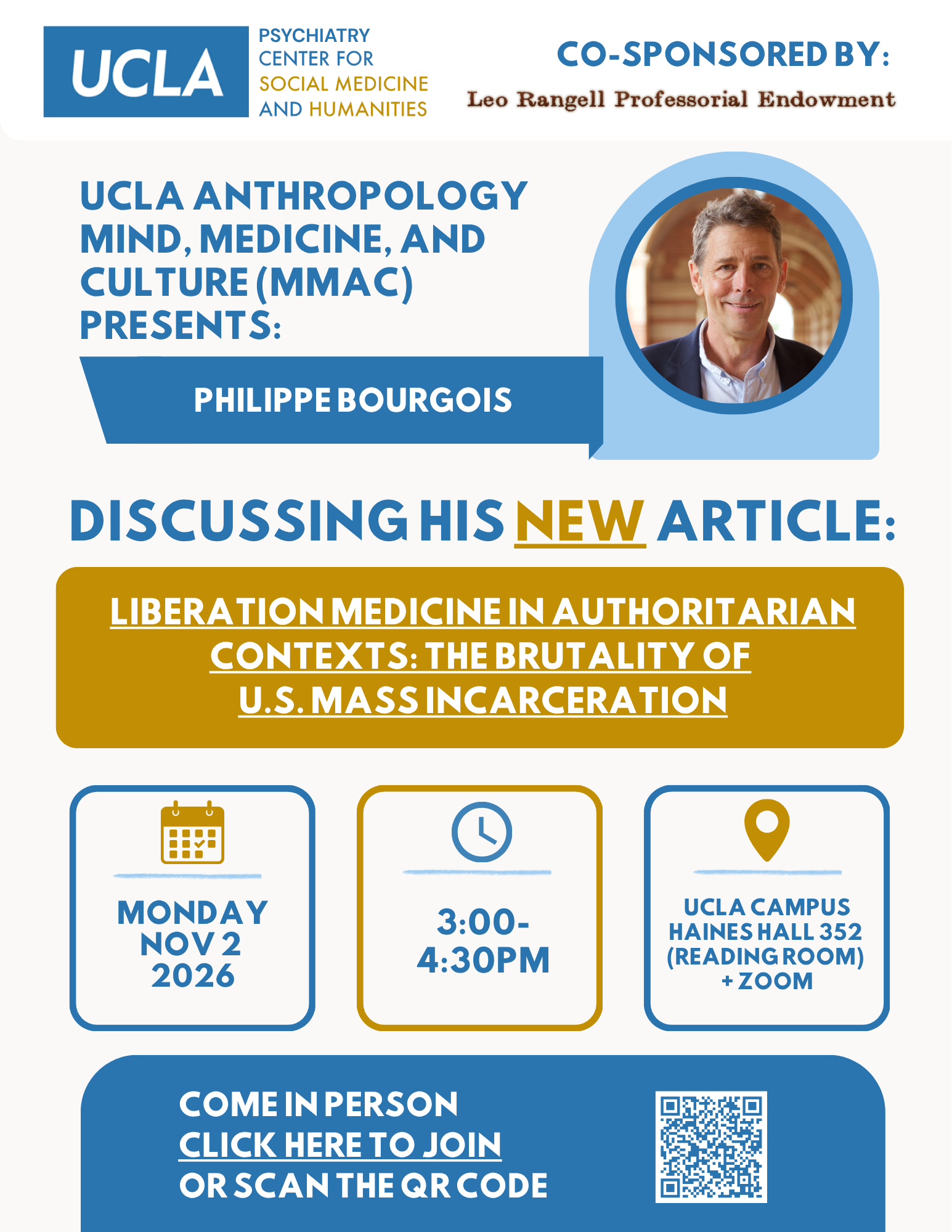 A blue UCLA logo with "Psychiatry Center for Social Medicine and Humanities Co-Sponsored by Leo Rangell Professional Endowment" is written next to it in a white box. The off white flier writes: "UCLA ANTHROPOLOGY MIND, MEDICINE, AND CULTURE (MMAC) PRESENTS: PHILIPPE BOURGOIS" tops the head of the flier in dark blue. Next to the text is a smiling Bourgois (white man in his 60's with short gray hair) in a suit. "Discussing his new article: Liberation Medicine in Authoritarian Contexts: the Brutality of US Mass Incarceration" is at the center of the page with a link to the article (https://link.springer.com/article/10.1007/s11013-026-10004-5). "Monday Nov 2 2026" is under a yellow calendar icon in a blue box. "3:00-4:30pm" is under a blue clock symbol in a yellow box. "UCLA Campus Haines Hall (Reading Room) + Zoom" is written under a yellow location symbol in a blue box. "COME IN PERSON CLICK HERE TO JOIN OR SCAN THE QR CODE" is written in a blue box with a QR code to the right