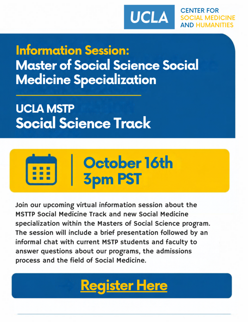 A blue, yellow, and white poster in a blue text bubble writes "Information Session: Master of Social Science Social Medicine Specialization UCLAMSTP Social Science Track." There is a yellow box with a calendar symbol next to it writes "October 16th 3pm PST." Below writes "Join our upcoming virtual information session about the MSTTP Social Medicine Track and new Social Medicine specialization within the Masters of Social Science program. The session will include a brief presentation followed by an informal chat with current MSTP students and faculty to answer questions about our programs, the admissions process and the field of Social Medicine." Underneath in a blue box says "Register Here"